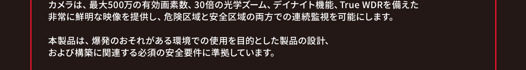 カメラは、最大500万の有効画素数、30倍の光学ズーム、デイナイト機能、True WDRを備えた非常に鮮明な映像を提供し、危険区域と安全区域の両方での連続監視を可能にします。本製品は、爆発のおそれがある環境での使用を目的とした製品の設計、および構築に関連する必須の安全要件に準拠しています。