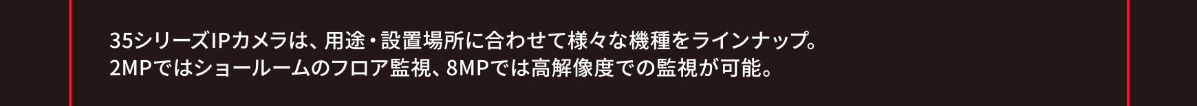 35シリーズIPカメラは、用途・設置場所に合わせて様々な機種をラインナップ。2MPではショールームのフロア監視、8MPでは高解像度での監視が可能。