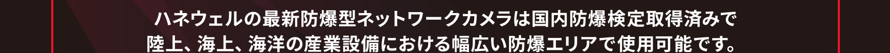 ハネウェルの最新防爆型ネットワークカメラは国内防爆検定取得済みで陸上、海上、海洋の産業設備における幅広い防爆エリアで使用可能です。